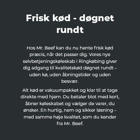 Hos Mr. Beef kan du nu hente frisk kød præcis, når det passer dig. Vores nye selvbetjeningskøleskab i Ringkøbing giver dig adgang til kvalitetskød døgnet rundt – uden kø, uden åbningstider og uden besvær. Alt kød er vakuumpakket og klar til at tage direkte med hjem. Du betaler blot med kort, åbner køleskabet og vælger de varer, du ønsker. En hurtig, nem og sikker løsning – med samme høje kvalitet, som du kender fra Mr. Beef.